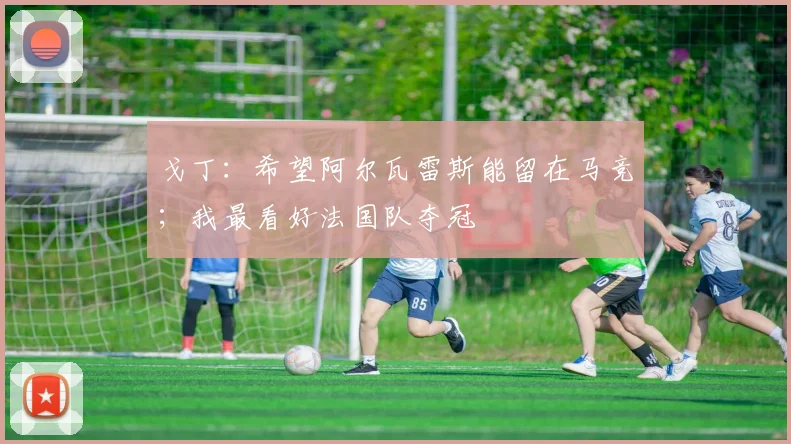 戈丁：希望阿尔瓦雷斯能留在马竞；我最看好法国队夺冠