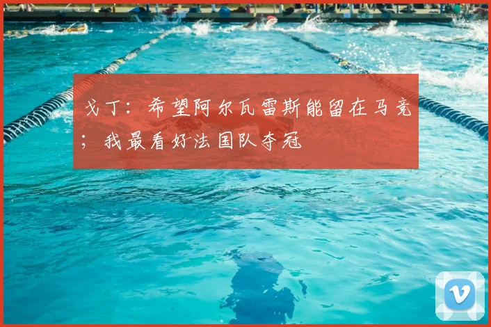 戈丁：希望阿尔瓦雷斯能留在马竞；我最看好法国队夺冠